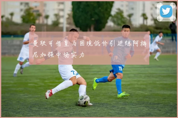 曼联可借皇马困境低价引进琼阿梅尼加强中场实力