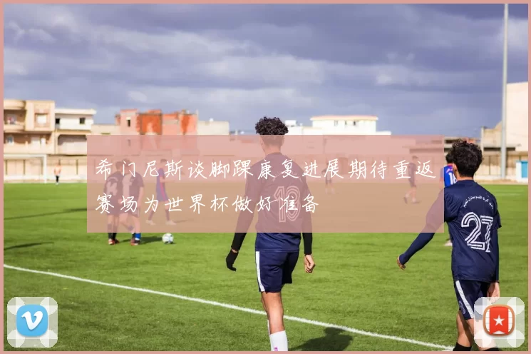希门尼斯谈脚踝康复进展期待重返赛场为世界杯做好准备