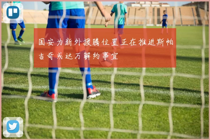 国安为新外援腾位置正在推进斯帕吉奇或达万解约事宜